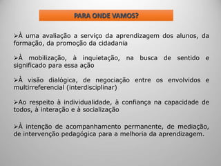 PARA ONDE VAMOS?
À uma avaliação a serviço da aprendizagem dos alunos, da
formação, da promoção da cidadania
À mobilização, à inquietação, na busca de sentido e
significado para essa ação
À visão dialógica, de negociação entre os envolvidos e
multirreferencial (interdisciplinar)
Ao respeito à individualidade, à confiança na capacidade de
todos, à interação e à socialização
À intenção de acompanhamento permanente, de mediação,
de intervenção pedagógica para a melhoria da aprendizagem.
 