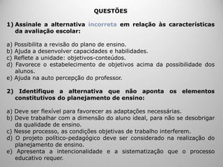 QUESTÕES
1) Assinale a alternativa incorreta em relação às características
da avaliação escolar:
a) Possibilita a revisão do plano de ensino.
b) Ajuda a desenvolver capacidades e habilidades.
c) Reflete a unidade: objetivos-conteúdos.
d) Favorece o estabelecimento de objetivos acima da possibilidade dos
alunos.
e) Ajuda na auto percepção do professor.
2) Identifique a alternativa que não aponta os elementos
constitutivos do planejamento de ensino:
a) Deve ser flexível para favorecer as adaptações necessárias.
b) Deve trabalhar com a dimensão do aluno ideal, para não se desobrigar
da qualidade de ensino.
c) Nesse processo, as condições objetivas de trabalho interferem.
d) O projeto político-pedagógico deve ser considerado na realização do
planejamento de ensino.
e) Apresenta a intencionalidade e a sistematização que o processo
educativo requer.
 