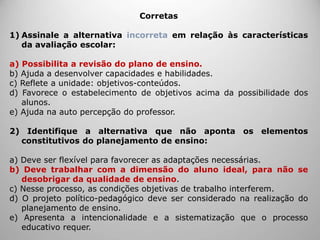 Corretas
1) Assinale a alternativa incorreta em relação às características
da avaliação escolar:
a) Possibilita a revisão do plano de ensino.
b) Ajuda a desenvolver capacidades e habilidades.
c) Reflete a unidade: objetivos-conteúdos.
d) Favorece o estabelecimento de objetivos acima da possibilidade dos
alunos.
e) Ajuda na auto percepção do professor.
2) Identifique a alternativa que não aponta os elementos
constitutivos do planejamento de ensino:
a) Deve ser flexível para favorecer as adaptações necessárias.
b) Deve trabalhar com a dimensão do aluno ideal, para não se
desobrigar da qualidade de ensino.
c) Nesse processo, as condições objetivas de trabalho interferem.
d) O projeto político-pedagógico deve ser considerado na realização do
planejamento de ensino.
e) Apresenta a intencionalidade e a sistematização que o processo
educativo requer.
 