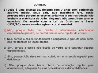 3) João é uma criança atualmente com 7 anos com deficiência
auditiva média. Seus pais, que trabalham fora, estão
preocupados porque as escolas próximas à sua residência não
aceitam a matrícula de João, alegando não possuírem turmas
especiais. De acordo com a Lei de Diretrizes e Bases
(LDB/96), essas escolas agiram corretamente?
a) Não, porque João tem direito a atendimento educacional
especializado gratuito, de preferência na rede regular de ensino.
b) Não, porque o ensino fundamental é obrigatório e gratuito para quem
não foi atendido na idade própria.
c) Sim, porque a escola não dispõe de verba para contratar equipes
especializadas.
d) Sim, porque João deve ser matriculado em uma escola especial para
deficientes.
e) Não, porque deve haver oferta de educação regular para
adolescentes, adequada às suas necessidades e disponibilidades.
CORRETA
 