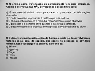 4) O ensino como transmissão de conhecimento tem suas limitações.
Aponte a alternativa que NÃO corresponde a essas limitações:
a) É fundamental atribuir notas para saber a quantidade de informações
absorvidas.
b) É dada excessiva importância à matéria que está no livro.
c) O aluno recebe a matéria e reproduz mecanicamente o que absorveu.
d) O professor é o elemento ativo que fala e interpreta o conteúdo.
e) O trabalho docente se preocupa com a prática da vida cotidiana do aluno.
5) O desenvolvimento psicológico do homem é parte do desenvolvimento
histórico-social geral da espécie, que ocorre no processo de atividade
humana. Essa concepção se originou da teoria de:
a) Skinner
b) Vygotsky
c) Piaget
d) Freire
e) Froebel
 