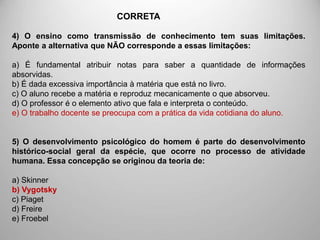 4) O ensino como transmissão de conhecimento tem suas limitações.
Aponte a alternativa que NÃO corresponde a essas limitações:
a) É fundamental atribuir notas para saber a quantidade de informações
absorvidas.
b) É dada excessiva importância à matéria que está no livro.
c) O aluno recebe a matéria e reproduz mecanicamente o que absorveu.
d) O professor é o elemento ativo que fala e interpreta o conteúdo.
e) O trabalho docente se preocupa com a prática da vida cotidiana do aluno.
5) O desenvolvimento psicológico do homem é parte do desenvolvimento
histórico-social geral da espécie, que ocorre no processo de atividade
humana. Essa concepção se originou da teoria de:
a) Skinner
b) Vygotsky
c) Piaget
d) Freire
e) Froebel
CORRETA
 