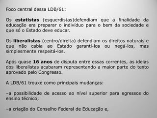 Foco central dessa LDB/61:
Os estatistas (esquerdistas)defendiam que a finalidade da
educação era preparar o indivíduo para o bem da sociedade e
que só o Estado deve educar.
Os liberalistas (centro/direita) defendiam os direitos naturais e
que não cabia ao Estado garanti-los ou negá-los, mas
simplesmente respeitá-los.
Após quase 16 anos de disputa entre essas correntes, as ideias
dos liberalistas acabaram representando a maior parte do texto
aprovado pelo Congresso.
A LDB/61 trouxe como principais mudanças:
‒a possibilidade de acesso ao nível superior para egressos do
ensino técnico;
‒a criação do Conselho Federal de Educação e,
 