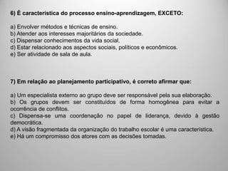 6) É característica do processo ensino-aprendizagem, EXCETO:
a) Envolver métodos e técnicas de ensino.
b) Atender aos interesses majoritários da sociedade.
c) Dispensar conhecimentos da vida social.
d) Estar relacionado aos aspectos sociais, políticos e econômicos.
e) Ser atividade de sala de aula.
7) Em relação ao planejamento participativo, é correto afirmar que:
a) Um especialista externo ao grupo deve ser responsável pela sua elaboração.
b) Os grupos devem ser constituídos de forma homogênea para evitar a
ocorrência de conflitos.
c) Dispensa-se uma coordenação no papel de liderança, devido à gestão
democrática.
d) A visão fragmentada da organização do trabalho escolar é uma característica.
e) Há um compromisso dos atores com as decisões tomadas.
 