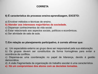 6) É característica do processo ensino-aprendizagem, EXCETO:
a) Envolver métodos e técnicas de ensino.
b) Atender aos interesses majoritários da sociedade.
c) Dispensar conhecimentos da vida social.
d) Estar relacionado aos aspectos sociais, políticos e econômicos.
e) Ser atividade de sala de aula.
7) Em relação ao planejamento participativo, é correto afirmar que:
a) Um especialista externo ao grupo deve ser responsável pela sua elaboração.
b) Os grupos devem ser constituídos de forma homogênea para evitar a
ocorrência de conflitos.
c) Dispensa-se uma coordenação no papel de liderança, devido à gestão
democrática.
d) A visão fragmentada da organização do trabalho escolar é uma característica.
e) Há um compromisso dos atores com as decisões tomadas.
CORRETA
 