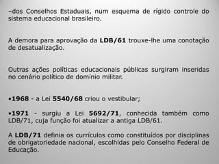 ‒dos Conselhos Estaduais, num esquema de rígido controle do
sistema educacional brasileiro.
A demora para aprovação da LDB/61 trouxe-lhe uma conotação
de desatualização.
Outras ações políticas educacionais públicas surgiram inseridas
no cenário político de domínio militar.
•1968 - a Lei 5540/68 criou o vestibular;
•1971 - surgiu a Lei 5692/71, conhecida também como
LDB/71, cuja função foi atualizar a antiga LDB/61.
A LDB/71 definia os currículos como constituídos por disciplinas
de obrigatoriedade nacional, escolhidas pelo Conselho Federal de
Educação.
 