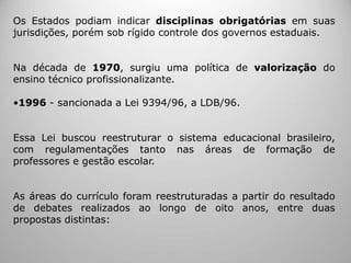 Os Estados podiam indicar disciplinas obrigatórias em suas
jurisdições, porém sob rígido controle dos governos estaduais.
Na década de 1970, surgiu uma política de valorização do
ensino técnico profissionalizante.
•1996 - sancionada a Lei 9394/96, a LDB/96.
Essa Lei buscou reestruturar o sistema educacional brasileiro,
com regulamentações tanto nas áreas de formação de
professores e gestão escolar.
As áreas do currículo foram reestruturadas a partir do resultado
de debates realizados ao longo de oito anos, entre duas
propostas distintas:
 