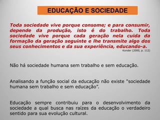 Toda sociedade vive porque consome; e para consumir,
depende da produção, isto é do trabalho. Toda
sociedade vive porque cada geração nela cuida da
formação da geração seguinte e lhe transmite algo dos
seus conhecimentos e da sua experiência, educando-a.
Konder (2000, p. 112)
Não há sociedade humana sem trabalho e sem educação.
Analisando a função social da educação não existe "sociedade
humana sem trabalho e sem educação”.
Educação sempre contribuiu para o desenvolvimento da
sociedade a qual busca nas raízes da educação o verdadeiro
sentido para sua evolução cultural.
EDUCAÇÃO E SOCIEDADE
 