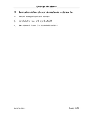 Exploring Conic Sections


(4)   Summarize what you discovered about conic sections so far.

(a)   What is the significance of h and k?

(b)   What do the vales of D and E affect?

(c)   What do the values of a, b and r represent?




a:conic.doc                                                 Page 4 of 8
 