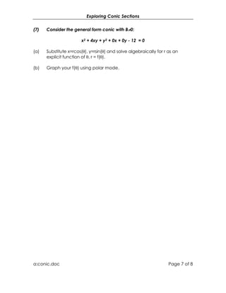 Exploring Conic Sections


(7)   Consider the general form conic with B≠0:

                       x2 + 4xy + y2 + 0x + 0y - 12 = 0

(a)   Substitute x=rcos(θ), y=rsin(θ) and solve algebraically for r as an
      explicit function of θ, r = f(θ).

(b)   Graph your f(θ) using polar mode.




a:conic.doc                                                         Page 7 of 8
 