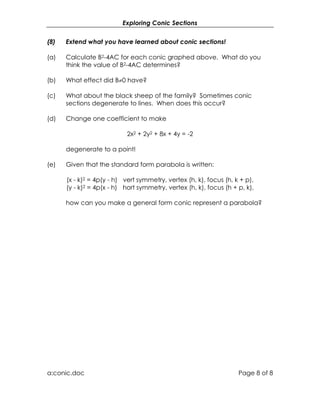 Exploring Conic Sections


(8)   Extend what you have learned about conic sections!

(a)   Calculate B2-4AC for each conic graphed above. What do you
      think the value of B2-4AC determines?

(b)   What effect did B≠0 have?

(c)   What about the black sheep of the family? Sometimes conic
      sections degenerate to lines. When does this occur?

(d)   Change one coefficient to make

                            2x2 + 2y2 + 8x + 4y = -2

      degenerate to a point!

(e)   Given that the standard form parabola is written:

      (x - k)2 = 4p(y - h) vert symmetry, vertex (h, k), focus (h, k + p),
      (y - k)2 = 4p(x - h) hort symmetry, vertex (h, k), focus (h + p, k),

      how can you make a general form conic represent a parabola?




a:conic.doc                                                         Page 8 of 8
 