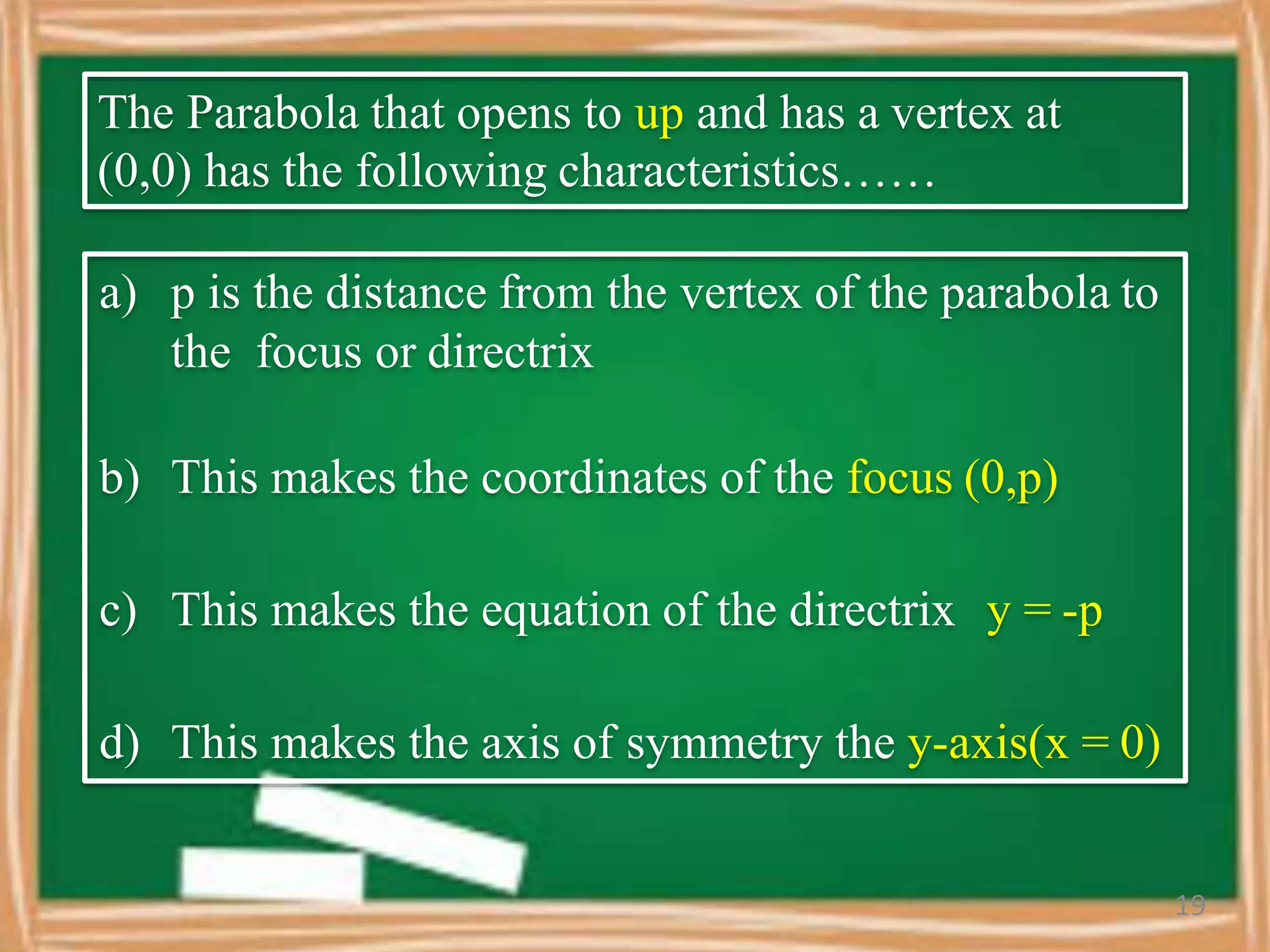 The Parabola that opens to up and has a vertex at
(0,0) has the following characteristics……
a) p is the distance from the vertex of the parabola to
the focus or directrix
b) This makes the coordinates of the focus (0,p)
c) This makes the equation of the directrix y = -p
d) This makes the axis of symmetry the y-axis(x = 0)
19
 