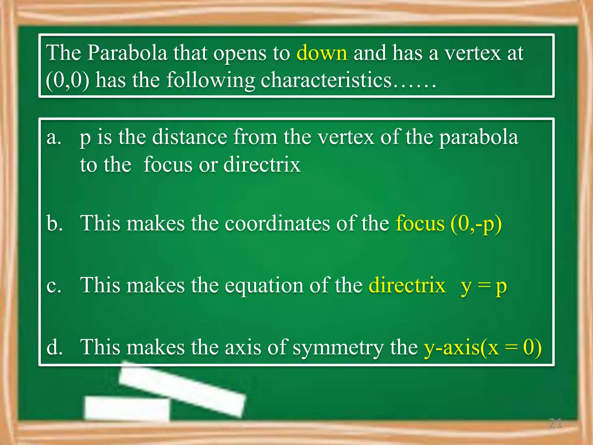 The Parabola that opens to down and has a vertex at
(0,0) has the following characteristics……
a. p is the distance from the vertex of the parabola
to the focus or directrix
b. This makes the coordinates of the focus (0,-p)
c. This makes the equation of the directrix y = p
d. This makes the axis of symmetry the y-axis(x = 0)
21
 