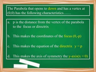 The Parabola that opens to down and has a vertex at
(0,0) has the following characteristics……
a. p is the distance from the vertex of the parabola
to the focus or directrix
b. This makes the coordinates of the focus (0,-p)
c. This makes the equation of the directrix y = p
d. This makes the axis of symmetry the y-axis(x = 0)
21
 