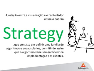 A relação entre a visualização e o controlador
utiliza o padrão
Strategy, que consiste em definir uma família de
algoritmos e encapsula-los, permitindo assim
que o algoritmo varie sem interferir na
implementação dos clientes..
 