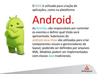 O MVC é utilizado para criação de
aplicações, como na plataforma
Android.As Activitys são responsáveis por controlar
os eventos e definir qual Visão será
apresentada. Subclasses de
android.view.View são utilizadas para criar
componentes visuais e gerenciadores de
layout, podendo ser definidos por arquivos
XML. Modelos podem ser implementados
com classes Java tradicionais.
 