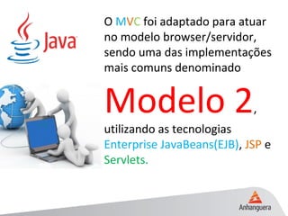 O MVC foi adaptado para atuar
no modelo browser/servidor,
sendo uma das implementações
mais comuns denominado
Modelo 2,
utilizando as tecnologias
Enterprise JavaBeans(EJB), JSP e
Servlets.
 