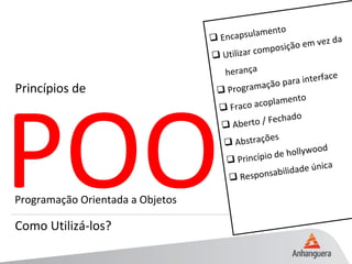 POO
Princípios de
Como Utilizá-los?
Programação Orientada a Objetos
 Encapsulamento
 Utilizar composição em vez da
herança
 Programação para interface
 Fraco acoplamento
 Aberto / Fechado
 Abstrações
 Princípio de hollywood
 Responsabilidade única
 
