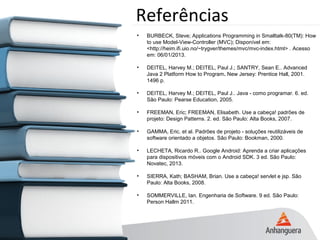 Referências
• BURBECK, Steve; Applications Programming in Smalltalk-80(TM): How
to use Model-View-Controller (MVC); Disponível em:
<http://heim.ifi.uio.no/~trygver/themes/mvc/mvc-index.html> . Acesso
em: 06/01/2013.
• DEITEL, Harvey M.; DEITEL, Paul J.; SANTRY, Sean E.. Advanced
Java 2 Platform How to Program. New Jersey: Prentice Hall, 2001.
1496 p.
• DEITEL, Harvey M.; DEITEL, Paul J.. Java - como programar. 6. ed.
São Paulo: Pearse Education, 2005.
• FREEMAN, Eric; FREEMAN, Elisabeth. Use a cabeça! padrões de
projeto: Design Patterns. 2. ed. São Paulo: Alta Books, 2007.
• GAMMA, Eric. et al. Padrões de projeto - soluções reutilizáveis de
software orientado a objetos. São Paulo: Bookman, 2000.
• LECHETA, Ricardo R.. Google Android: Aprenda a criar aplicações
para dispositivos móveis com o Android SDK. 3 ed. São Paulo:
Novatec, 2013.
• SIERRA, Kath; BASHAM, Brian. Use a cabeça! servlet e jsp. São
Paulo: Alta Books, 2008.
• SOMMERVILLE, Ian. Engenharia de Software. 9 ed. São Paulo:
Person Hallm 2011.
 