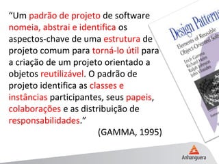 “Um padrão de projeto de software
nomeia, abstrai e identifica os
aspectos-chave de uma estrutura de
projeto comum para torná-lo útil para
a criação de um projeto orientado a
objetos reutilizável. O padrão de
projeto identifica as classes e
instâncias participantes, seus papeis,
colaborações e as distribuição de
responsabilidades.”
(GAMMA, 1995)
 
