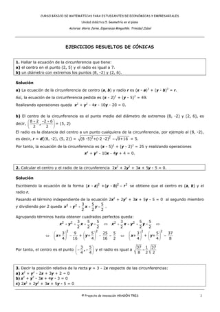 CURSO BÁSICO DE MATEMÁTICAS PARA ESTUDIANTES DE ECONÓMICAS Y EMPRESARIALES
Unidad didáctica 5. Geometría en el plano
Autoras: Gloria Jarne, Esperanza Minguillón, Trinidad Zabal
© Proyecto de innovación ARAGÓN TRES 1
EJERCICIOS RESUELTOS DE CÓNICAS
1. Hallar la ecuación de la circunferencia que tiene:
a) el centro en el punto (2, 5) y el radio es igual a 7.
b) un diámetro con extremos los puntos (8, -2) y (2, 6).
Solución
a) La ecuación de la circunferencia de centro (a, b) y radio r es (x - a)2
+ (y - b)2
= r.
Así, la ecuación de la circunferencia pedida es (x - 2)2
+ (y - 5)2
= 49.
Realizando operaciones queda x2
+ y2
- 4x - 10y - 20 = 0.
b) El centro de la circunferencia es el punto medio del diámetro de extremos (8, -2) y (2, 6), es
decir,
+ − +⎛ ⎞
⎜ ⎟
⎝ ⎠
8 2 2 6
2 2
, = (5, 2)
El radio es la distancia del centro a un punto cualquiera de la circunferencia, por ejemplo al (8, -2),
es decir, r = d((8, -2), (5, 2)) = =2 2
(8 -5) +(-2 -2) 9+16 = 5.
Por tanto, la ecuación de la circunferencia es (x - 5)2
+ (y - 2)2
= 25 y realizando operaciones
x2
+ y2
- 10x - 4y + 4 = 0.
2. Calcular el centro y el radio de la circunferencia 2x2
+ 2y2
+ 3x + 5y - 5 = 0.
Solución
Escribiendo la ecuación de la forma 2 2 2
( - ) +( - )x a y b r= se obtiene que el centro es (a, b) y el
radio r.
Pasando el término independiente de la ecuación 2x2
+ 2y2
+ 3x + 5y - 5 = 0 al segundo miembro
y dividiendo por 2 queda 2 2 3 5 5
2 2 2
x y x y+ + + = .
Agrupando términos hasta obtener cuadrados perfectos queda:
2 2 2 23 5 5 3 5 5
2 2 2 2 2 2
x y x y x x y y+ + + = ⇔ + + + = ⇔
2 2 2 2
3 9 5 25 5 3 5 37
+ + + + + +
4 16 4 16 2 4 4 8
x y x y
⎛ ⎞ ⎛ ⎞ ⎛ ⎞ ⎛ ⎞
⇔ − − = ⇔ =⎜ ⎟ ⎜ ⎟ ⎜ ⎟ ⎜ ⎟
⎝ ⎠ ⎝ ⎠ ⎝ ⎠ ⎝ ⎠
Por tanto, el centro es el punto
⎛ ⎞
− −⎜ ⎟
⎝ ⎠
3 5
4 4
, y el radio es igual a
37 1 37
8 2 2
=
3. Decir la posición relativa de la recta y = 3 - 2x respecto de las circunferencias:
a) x2
+ y2
- 2x + 3y + 2 = 0
b) x2
+ y2
- 3x + 4y - 3 = 0
c) 2x2
+ 2y2
+ 3x + 5y - 5 = 0
 