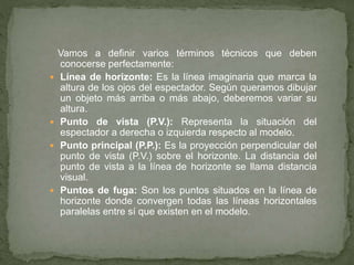 Vamos a definir varios términos técnicos que deben
conocerse perfectamente:
 Línea de horizonte: Es la línea imaginaria que marca la
altura de los ojos del espectador. Según queramos dibujar
un objeto más arriba o más abajo, deberemos variar su
altura.
 Punto de vista (P.V.): Representa la situación del
espectador a derecha o izquierda respecto al modelo.
 Punto principal (P.P.): Es la proyección perpendicular del
punto de vista (P.V.) sobre el horizonte. La distancia del
punto de vista a la línea de horizonte se llama distancia
visual.
 Puntos de fuga: Son los puntos situados en la línea de
horizonte donde convergen todas las líneas horizontales
paralelas entre sí que existen en el modelo.
 