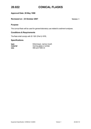 20.022 CONICAL FLASKS
Approval Date: 20 May 1998
Reviewed on : 23 October 2007 Version: 1
Equipment Specification: CONICAL FLASKS Version 1 20.022-1/2
Purpose
The conical flask will be used for general laboratory use related to sediment analyses.
Conditions & Requirements
The flask shall comply with IS 1381 (Part I)-1976.
Specifications
type Erlenmeyer, narrow mouth
material Corning glass or similar
size 500 and 1000 ml
 