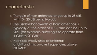 characteristic
1. The gain of horn antennas ranges up to 25 dBi,
with 10 - 20 dBi being typical.
2. The usable bandwidth of horn antennas is
typically of the order of 10:1, and can be up to
20:1 (for example allowing it to operate from
1 GHz to 20 GHz)
3. Horns are widely used as antennas
at UHF and microwave frequencies, above
300 MHz.
 