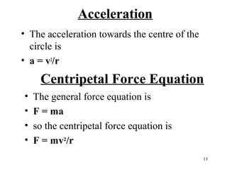 Acceleration
• The acceleration towards the centre of the
circle is
• a = v2/r

Centripetal Force Equation
•
•
•
•

The general force equation is
F = ma
so the centripetal force equation is
F = mv2/r
13

 