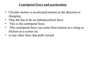 Centripetal Force and acceleration
• Circular motion is accelerated motion as the direction is
changing
• Thus the has to be an unbalanced/net force
• This is the centripetal force
• This centripetal force can come from tension in a string or
friction on a corner etc
• or any other force that pulls inward

 