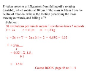 Friction prevents a 1.5kg mass from falling off a rotating
turntable, which rotates at 30rpm. If the mass is 10cm from the
centre of rotation, what is the friction preventing the mass
moving outwards, and falling off?
Solution:
30 revolutions per minute means 1 revolution takes 2 seconds
T = 2s
r = 0.1m
m = 1.5 kg
v = 2π r ÷ T = 2π x 0.1 ÷ 2 = 0.63/2 = 0.32
F = v2 m
r
= 0.322 X 1.5
0.1
= 1.5 N
Course BOOK page 48 no 1 - 4

 