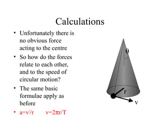 Calculations
• Unfortunately there is
no obvious force
acting to the centre
• So how do the forces
relate to each other,
and to the speed of
circular motion?
• The same basic
formulae apply as
before
• a=v2/r
v=2πr/T

θ

r
v

 