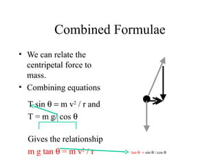Combined Formulae
• We can relate the
centripetal force to
mass.
• Combining equations
T sin θ = m v2 / r and
T = m g/ cos θ
Gives the relationship
m g tan θ = m v2 / r

tan θ = sin θ / cos θ

 