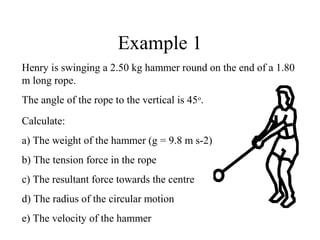 Example 1
Henry is swinging a 2.50 kg hammer round on the end of a 1.80
m long rope.
The angle of the rope to the vertical is 45o.
Calculate:
a) The weight of the hammer (g = 9.8 m s-2)
b) The tension force in the rope
c) The resultant force towards the centre
d) The radius of the circular motion
e) The velocity of the hammer

 