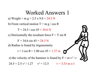 Worked Answers 1
a) Weight = m g = 2.5 x 9.8 = 24.5 N
b) From vertical motion T = m g / cos θ
T = 24.5 / cos 45 = 34.6 N
c) Horizontally the resultant force F = T sin θ
F = 34.6 sin 45 = 24.5 N
d) Radius is found by trigonometry
r = l cos θ = 1.80 cos 45 = 1.27 m
e) the velocity of the hammer is found by F = m v2 / r
24.5 = 2.5 v2 / 1.27

v2 = 12.5

v = 3.53 m s-1

 