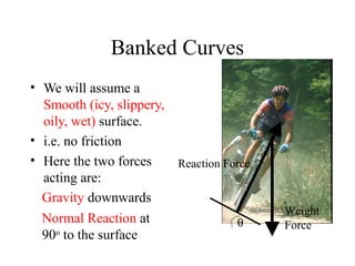 Banked Curves
• We will assume a
Smooth (icy, slippery,
oily, wet) surface.
• i.e. no friction
• Here the two forces
Reaction Force
acting are:
Gravity downwards
Normal Reaction at
θ
90o to the surface

Weight
Force

 