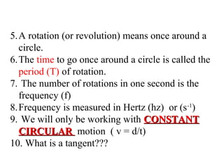 5.A rotation (or revolution) means once around a
circle.
6.The time to go once around a circle is called the
period (T) of rotation.
7. The number of rotations in one second is the
frequency (f)
8.Frequency is measured in Hertz (hz) or (s -1)
9. We will only be working with CONSTANT
CIRCULAR motion ( v = d/t)
10. What is a tangent???

 