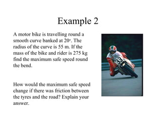 Example 2
A motor bike is travelling round a
smooth curve banked at 20o. The
radius of the curve is 55 m. If the
mass of the bike and rider is 275 kg
find the maximum safe speed round
the bend.

How would the maximum safe speed
change if there was friction between
the tyres and the road? Explain your
answer.

 