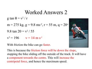 Worked Answers 2
g tan θ = v2 / r
m = 275 kg, g = 9.8 ms-2, r = 55 m, q = 20o
9.8 tan 20 = v2 / 55
v2 = 196

v = 14 m s-1

With friction the bike can go faster.
This is because the friction force will be down the slope,
stopping the bike sliding off the outside of the track. It will have
a component towards the centre. This will increase the
centripetal force, and hence the maximum speed.

 