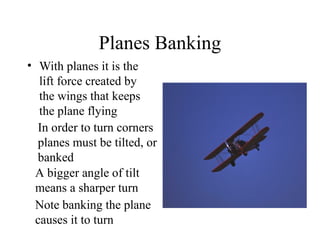 Planes Banking
• With planes it is the
lift force created by
the wings that keeps
the plane flying
In order to turn corners
planes must be tilted, or
banked
A bigger angle of tilt
means a sharper turn
Note banking the plane
causes it to turn

 
