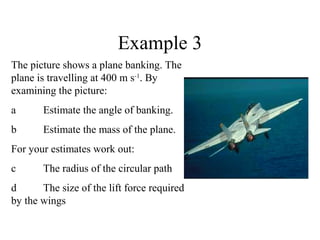 Example 3
The picture shows a plane banking. The
plane is travelling at 400 m s-1. By
examining the picture:
a

Estimate the angle of banking.

b

Estimate the mass of the plane.

For your estimates work out:
c

The radius of the circular path

d
The size of the lift force required
by the wings

 