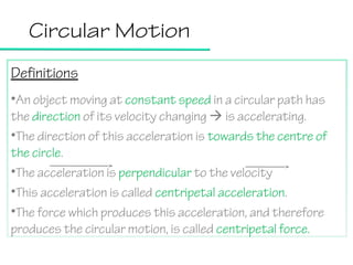 Circular Motion
Definitions
•An object moving at constant speed in a circular path has
the direction of its velocity changing  is accelerating.
•The direction of this acceleration is towards the centre of
the circle.
•The acceleration is perpendicular to the velocity
•This acceleration is called centripetal acceleration.
•The force which produces this acceleration, and therefore
produces the circular motion, is called centripetal force.

 