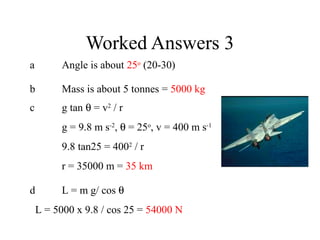 Worked Answers 3
a

Angle is about 25o (20-30)

b

Mass is about 5 tonnes = 5000 kg

c

g tan θ = v2 / r
g = 9.8 m s-2, θ = 25o, v = 400 m s-1
9.8 tan25 = 4002 / r
r = 35000 m = 35 km
L = m g/ cos θ

d

L = 5000 x 9.8 / cos 25 = 54000 N

 