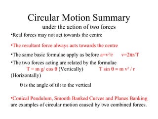 Circular Motion Summary
under the action of two forces
•Real forces may not act towards the centre
•The resultant force always acts towards the centre
•The same basic formulae apply as before a=v2/r
v=2πr/T
•The two forces acting are related by the formulae
T = m g/ cos θ (Vertically)
T sin θ = m v2 / r
(Horizontally)
θ is the angle of tilt to the vertical
•Conical Pendulum, Smooth Banked Curves and Planes Banking
are examples of circular motion caused by two combined forces.

 