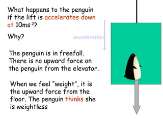 What happens to the penguin
if the lift is accelerates down
at 10ms-2?
Why?

acceleration

The penguin is in freefall.
There is no upward force on
the penguin from the elevator.
When we feel “weight”, it is
the upward force from the
floor. The penguin thinks she
is weightless

 