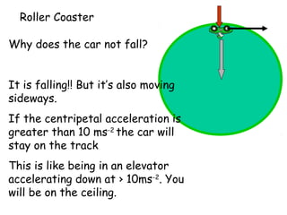 Roller Coaster
Why does the car not fall?
It is falling!! But it’s also moving
sideways.
If the centripetal acceleration is
greater than 10 ms-2 the car will
stay on the track
This is like being in an elevator
accelerating down at › 10ms-2. You
will be on the ceiling.

 