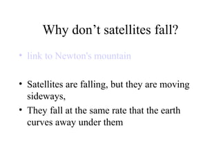 Why don’t satellites fall?
• link to Newton's mountain
• Satellites are falling, but they are moving
sideways,
• They fall at the same rate that the earth
curves away under them

 