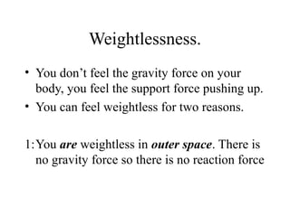 Weightlessness.
• You don’t feel the gravity force on your
body, you feel the support force pushing up.
• You can feel weightless for two reasons.
1:You are weightless in outer space. There is
no gravity force so there is no reaction force

 