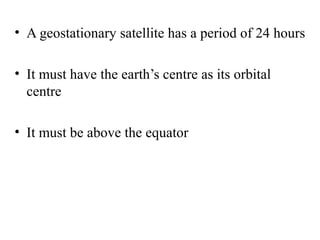 • A geostationary satellite has a period of 24 hours
• It must have the earth’s centre as its orbital
centre
• It must be above the equator

 