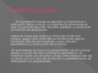 INTRODUCCION:		En el presente trabajo se describe su importancia y aplicación de la cónicas. La importancia es enorme ya que nos permite describir, estudiar, predecir y construir en un montón de situaciones.Todas las cosas que veas y su forma sea el de una cónica, seguro que antes de construirla hubo alguno haciendo cálculos en la previa, y esos cálculos permitieron su construcción de su forma. En este trabajo se hace una presentación de las cónicas desde un punto de vista totalmente geométrico. Se muestran cada una de estas curvas como intersección de un plano con un cono de revolución y, posteriormente, se demuestran sus propiedades. 